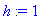 h := 1